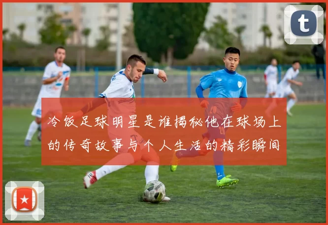 冷饭足球明星是谁揭秘他在球场上的传奇故事与个人生活的精彩瞬间