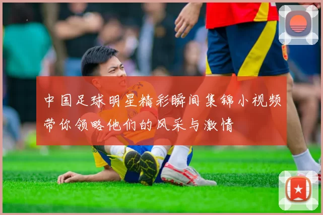 中国足球明星精彩瞬间集锦小视频带你领略他们的风采与激情