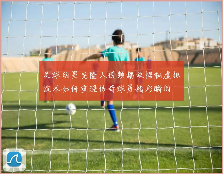 足球明星克隆人视频播放揭秘虚拟技术如何重现传奇球员精彩瞬间