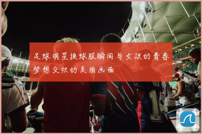 足球明星换球服瞬间与女孩的青春梦想交织的美丽画面