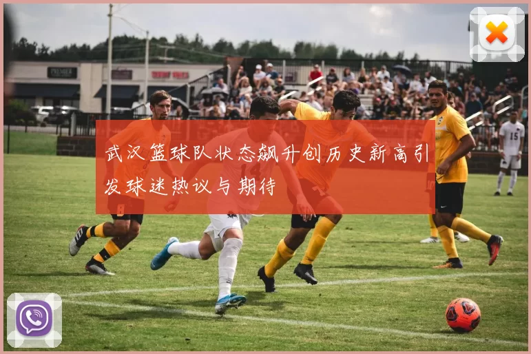 武汉篮球队状态飙升创历史新高引发球迷热议与期待