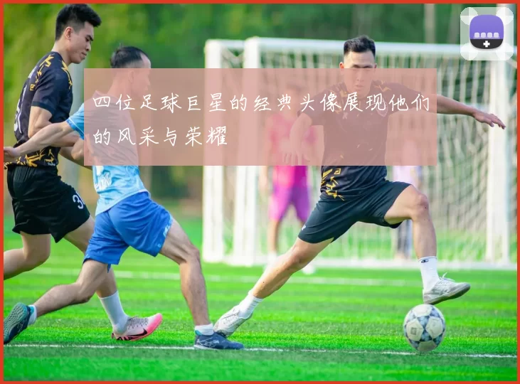 四位足球巨星的经典头像展现他们的风采与荣耀