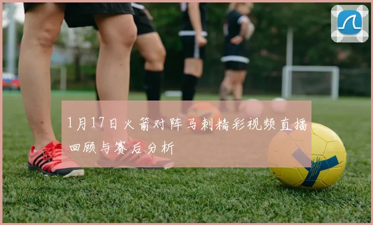 1月17日火箭对阵马刺精彩视频直播回顾与赛后分析