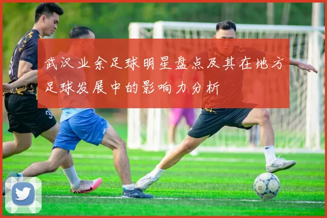 武汉业余足球明星盘点及其在地方足球发展中的影响力分析