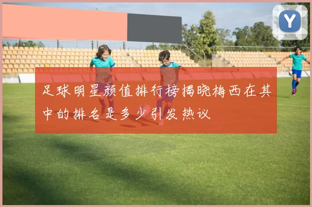 足球明星颜值排行榜揭晓梅西在其中的排名是多少引发热议