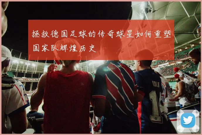 拯救德国足球的传奇球星如何重塑国家队辉煌历史