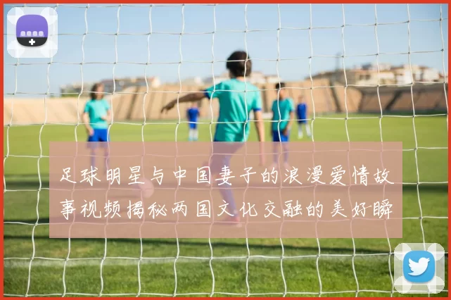 足球明星与中国妻子的浪漫爱情故事视频揭秘两国文化交融的美好瞬间