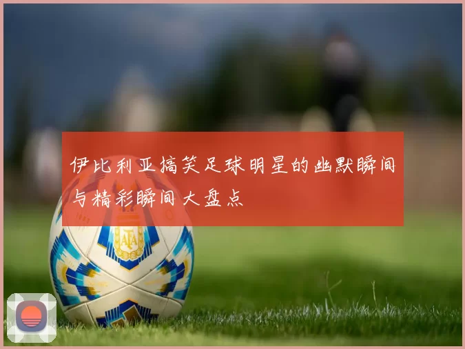 伊比利亚搞笑足球明星的幽默瞬间与精彩瞬间大盘点