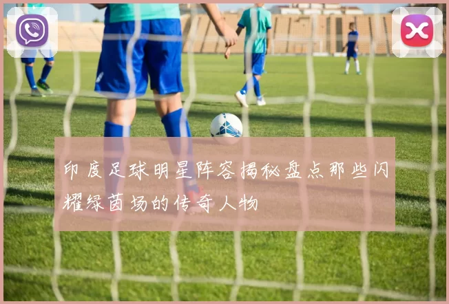印度足球明星阵容揭秘盘点那些闪耀绿茵场的传奇人物