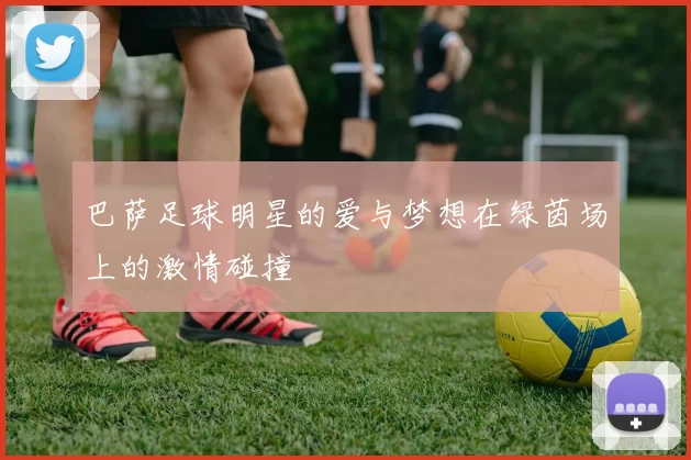 巴萨足球明星的爱与梦想在绿茵场上的激情碰撞