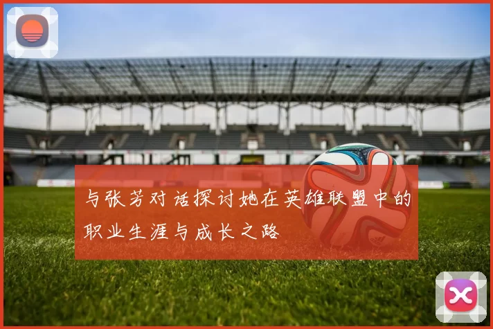与张芳对话探讨她在英雄联盟中的职业生涯与成长之路