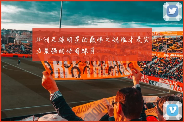 非洲足球明星的巅峰之战谁才是实力最强的传奇球员