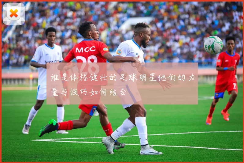 谁是体格健壮的足球明星他们的力量与技巧如何结合