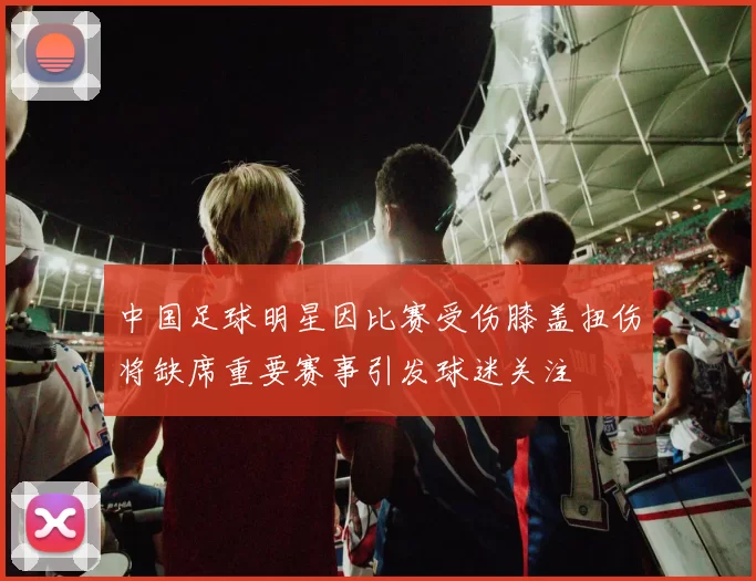中国足球明星因比赛受伤膝盖扭伤将缺席重要赛事引发球迷关注