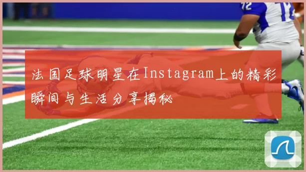 法国足球明星在Instagram上的精彩瞬间与生活分享揭秘