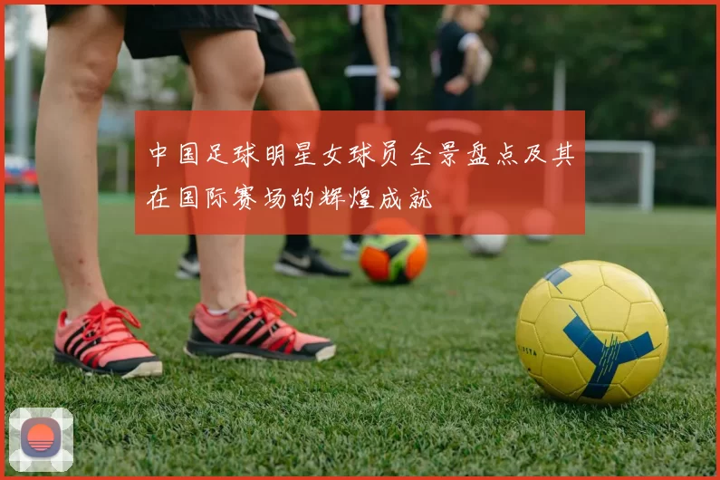中国足球明星女球员全景盘点及其在国际赛场的辉煌成就