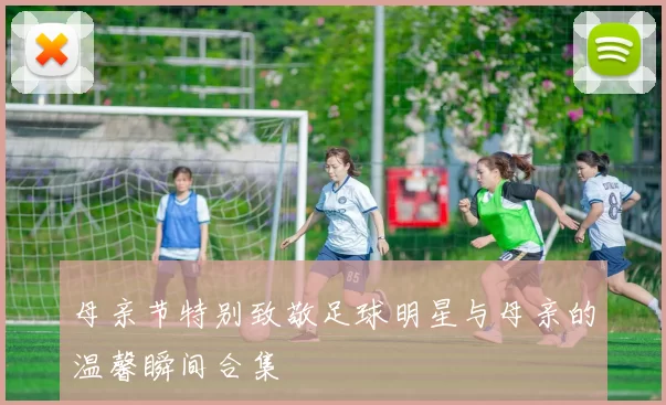 母亲节特别致敬足球明星与母亲的温馨瞬间合集