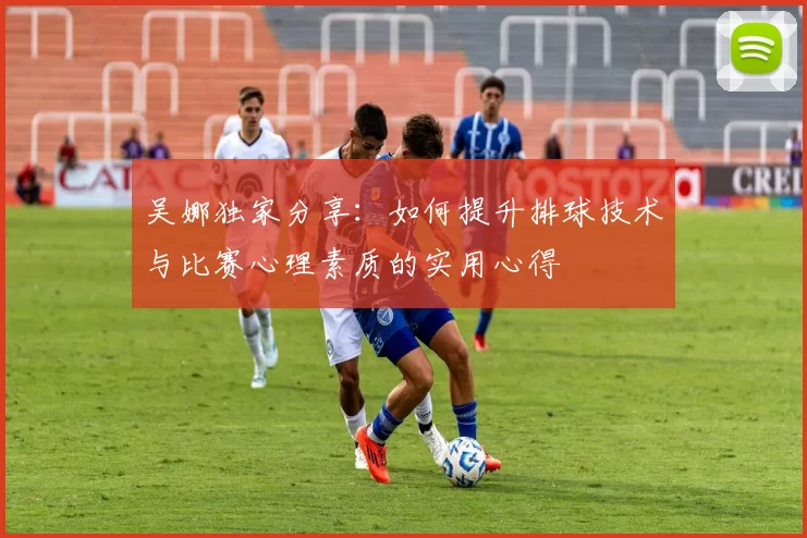 吴娜独家分享：如何提升排球技术与比赛心理素质的实用心得