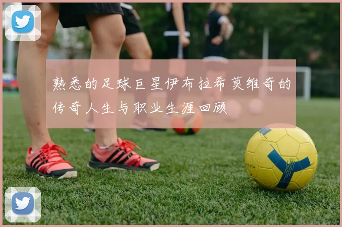 熟悉的足球巨星伊布拉希莫维奇的传奇人生与职业生涯回顾