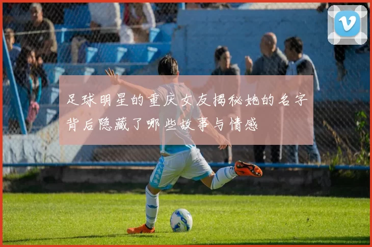 足球明星的重庆女友揭秘她的名字背后隐藏了哪些故事与情感