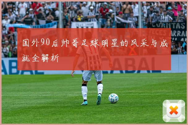 国外90后帅哥足球明星的风采与成就全解析