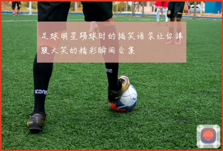 足球明星踢球时的搞笑语录让你捧腹大笑的精彩瞬间合集