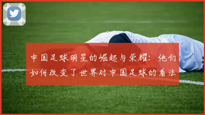 中国足球明星的崛起与荣耀：他们如何改变了世界对中国足球的看法