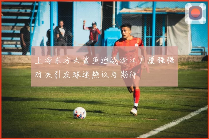 上海东方大鲨鱼迎战浙江广厦强强对决引发球迷热议与期待