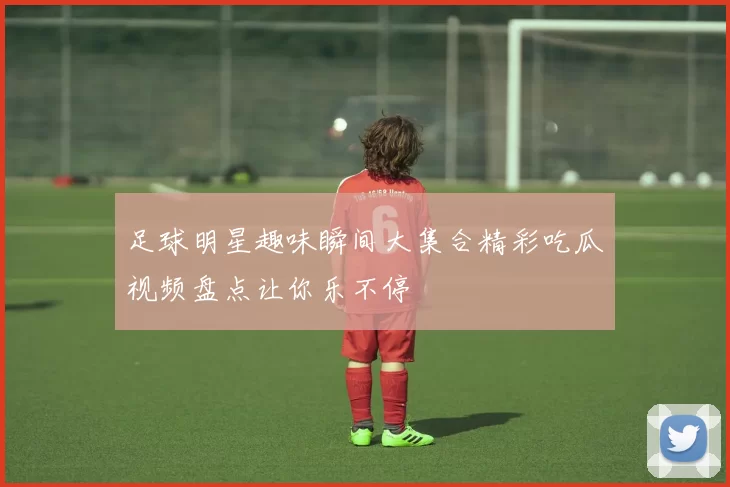 足球明星趣味瞬间大集合精彩吃瓜视频盘点让你乐不停