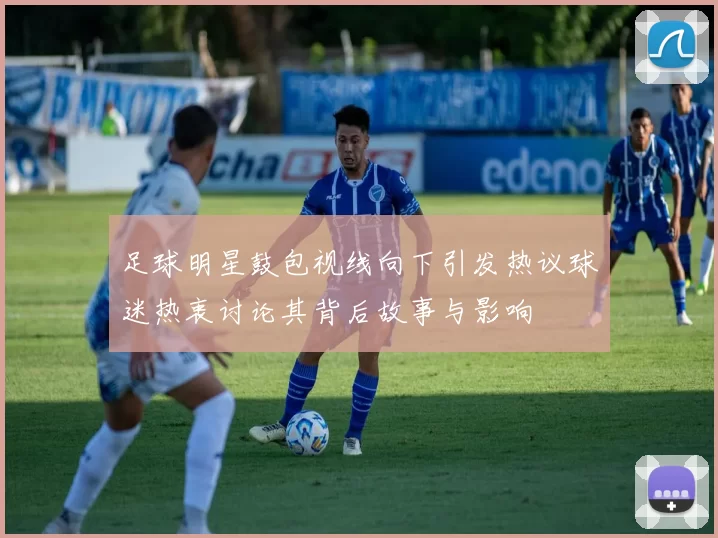足球明星鼓包视线向下引发热议球迷热衷讨论其背后故事与影响