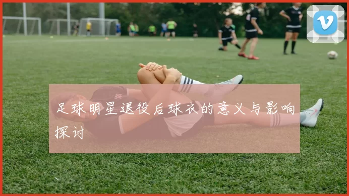 足球明星退役后球衣的意义与影响探讨