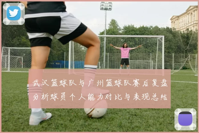 武汉篮球队与广州篮球队赛后复盘分析球员个人能力对比与表现总结
