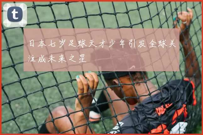 日本七岁足球天才少年引发全球关注成未来之星
