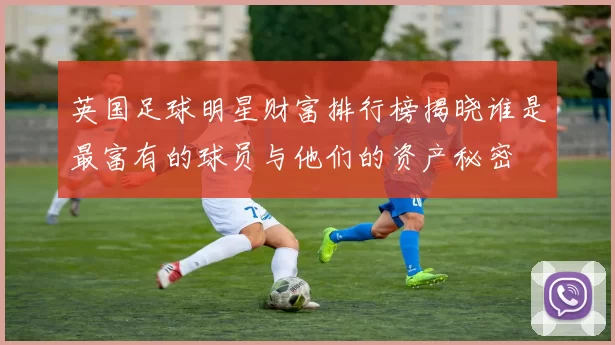 英国足球明星财富排行榜揭晓谁是最富有的球员与他们的资产秘密