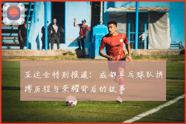 亚运会特别报道：成都乒乓球队拼搏历程与荣耀背后的故事