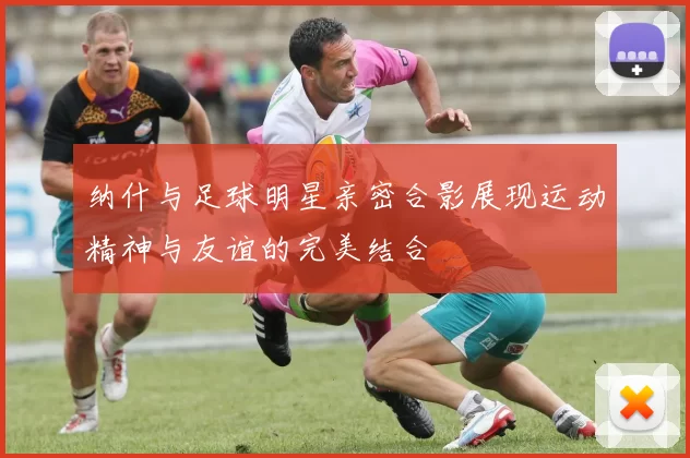 纳什与足球明星亲密合影展现运动精神与友谊的完美结合