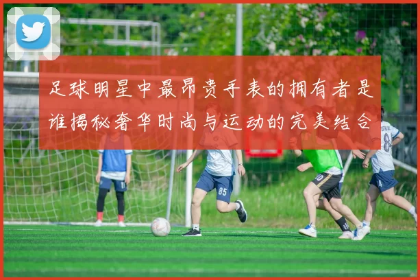 足球明星中最昂贵手表的拥有者是谁揭秘奢华时尚与运动的完美结合