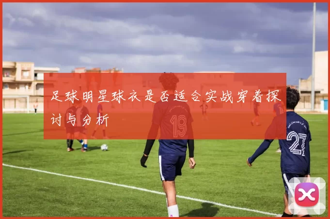 足球明星球衣是否适合实战穿着探讨与分析