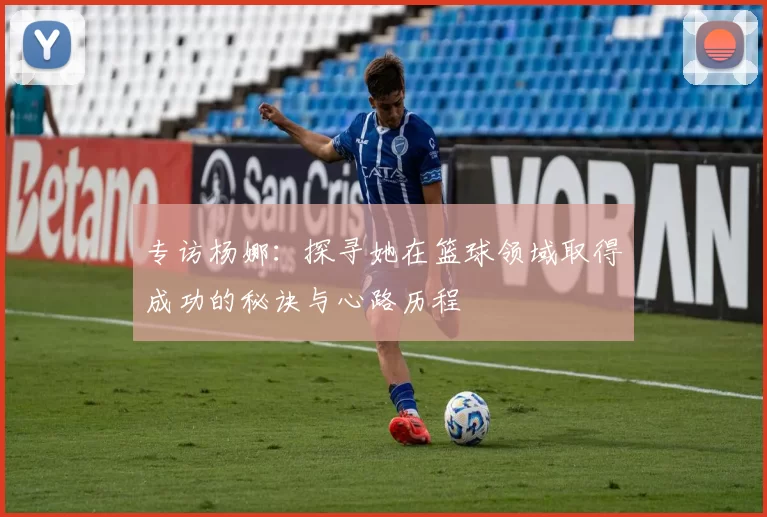 专访杨娜：探寻她在篮球领域取得成功的秘诀与心路历程