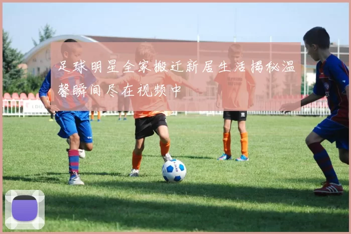 足球明星全家搬迁新居生活揭秘温馨瞬间尽在视频中