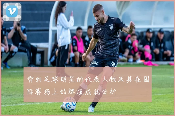 智利足球明星的代表人物及其在国际赛场上的辉煌成就分析