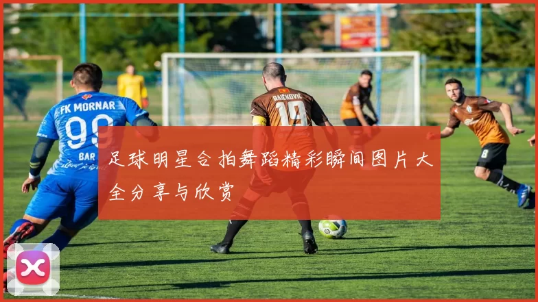 足球明星合拍舞蹈精彩瞬间图片大全分享与欣赏