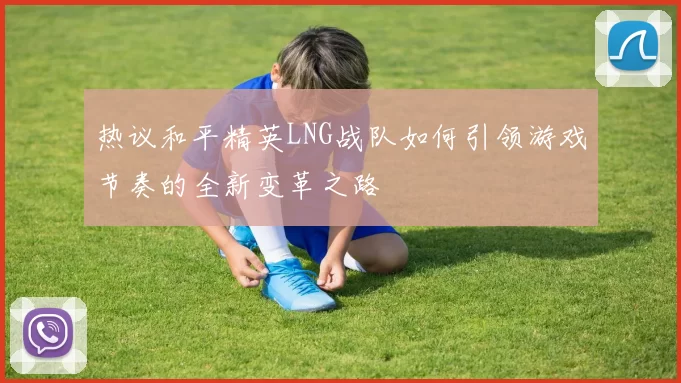 热议和平精英LNG战队如何引领游戏节奏的全新变革之路