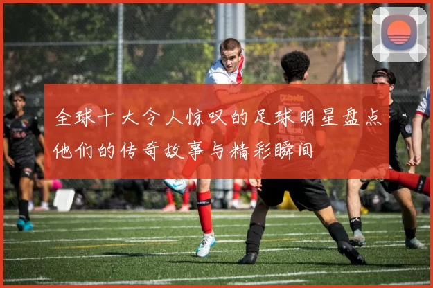 全球十大令人惊叹的足球明星盘点他们的传奇故事与精彩瞬间