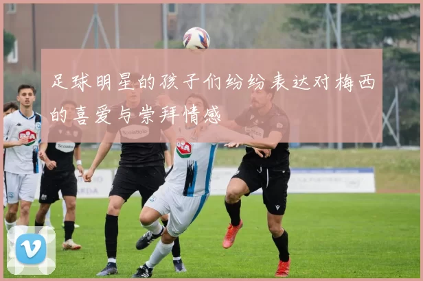 足球明星的孩子们纷纷表达对梅西的喜爱与崇拜情感