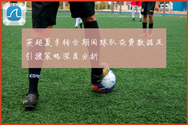 英超夏季转会期间球队花费数据及引援策略深度分析