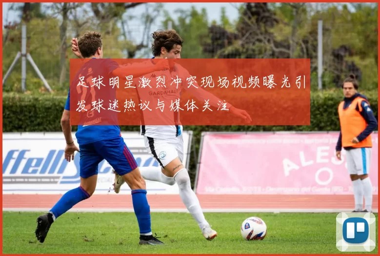 足球明星激烈冲突现场视频曝光引发球迷热议与媒体关注