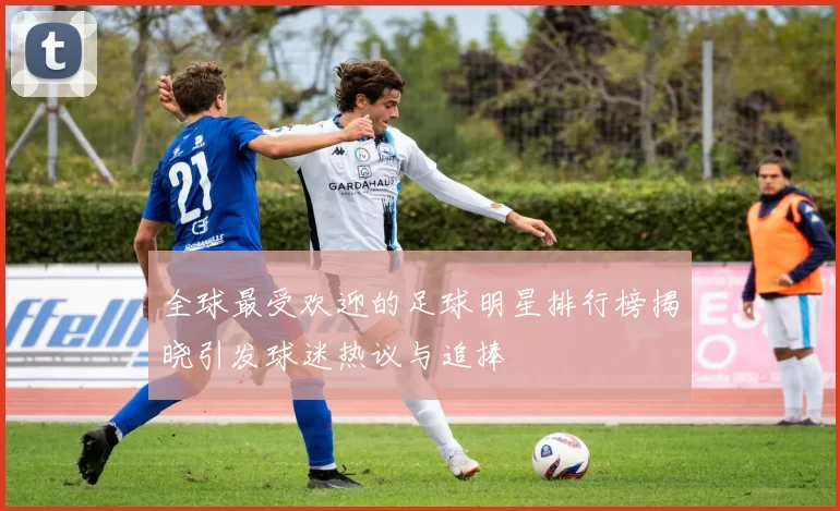 全球最受欢迎的足球明星排行榜揭晓引发球迷热议与追捧