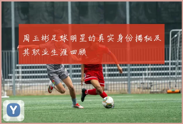 周玉彬足球明星的真实身份揭秘及其职业生涯回顾