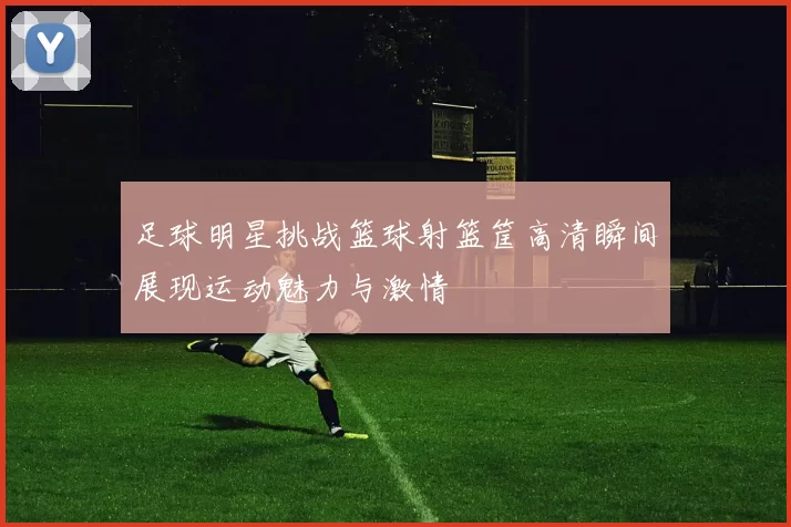 足球明星挑战篮球射篮筐高清瞬间展现运动魅力与激情
